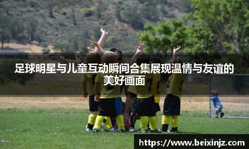 足球明星与儿童互动瞬间合集展现温情与友谊的美好画面
